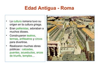 • La cultura romana tuvo su
origen en la cultura griega.
• Eran politeístas, adoraban a
muchos dioses.
• Construyeron teatros,
termas, anfiteatros y circos
para divertirse.
• Realizaron muchas obras
públicas : calzadas,
puentes, acueductos, arcos
de triunfo, templos…
Edad Antigua - Roma
 