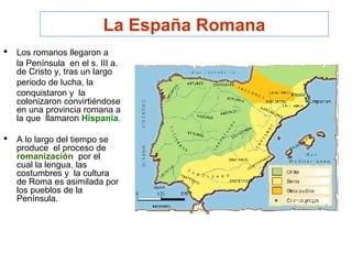 La España Romana
 Los romanos llegaron a
la Península en el s. III a.
de Cristo y, tras un largo
periodo de lucha, la
conquistaron y la
colonizaron convirtiéndose
en una provincia romana a
la que llamaron Hispania.
 A lo largo del tiempo se
produce el proceso de
romanización por el
cual la lengua, las
costumbres y la cultura
de Roma es asimilada por
los pueblos de la
Península.
 
