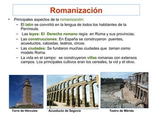 Romanización
• Principales aspectos de la romanización:
– El latín se convirtió en la lengua de todos los habitantes de la
Península.
– Las leyes: El Derecho romano regía en Roma y sus provincias.
– Las construcciones: En España se construyeron puentes,
acueductos, calzadas, teatros, circos.
– Las ciudades: Se fundaron muchas ciudades que toman como
modelo Roma.
– La vida en el campo: se construyeron villas romanas con extensos
campos. Los principales cultivos eran los cereales, la vid y el olivo.
Acueducto de Segovia Teatro de MéridaTorre de Hércules
 