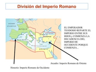 Arcadio: Imperio Romano de Oriente
Honorio: Imperio Romano de Occidente
EL EMPERADOR
TEODOSIO REPARTE EL
IMPERIO ENTRE SUS
HIJOS y COMIENZA LA
DECADENCIA DEL
IMPERIO DE
OCCIDENTE PORQUE
COMIENZA...
División del Imperio Romano
 