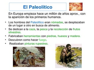 El Paleolítico
En Europa empieza hace un millón de años aprox., con
la aparición de los primeros humanos.
• Los hombres del Paleolítico eran nómadas, se desplazaban
de un lugar a otro en busca de alimento.
• Se dedican a la caza, la pesca y la recolección de frutos
silvestres.
• Fabricaban herramientas con piedras, huesos y madera.
• Descubren como hacer fuego.
• Realizaban pinturas rupestres.
 