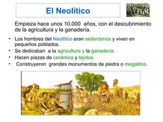 El Neolítico
Empieza hace unos 10.000 años, con el descubrimiento
de la agricultura y la ganadería.
• Los hombres del Neolítico eran sedentarios y viven en
pequeños poblados.
• Se dedicaban a la agricultura y la ganadería.
• Hacen piezas de cerámica y tejidos.
• Construyeron grandes monumentos de piedra o megalitos.
 