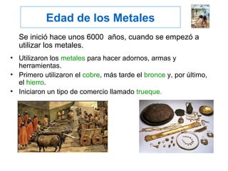 Edad de los Metales
Se inició hace unos 6000 años, cuando se empezó a
utilizar los metales.
• Utilizaron los metales para hacer adornos, armas y
herramientas.
• Primero utilizaron el cobre, más tarde el bronce y, por último,
el hierro.
• Iniciaron un tipo de comercio llamado trueque.
 