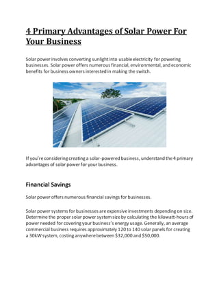 4 Primary Advantages of Solar Power For
Your Business
Solar power involves converting sunlightinto usableelectricity for powering
businesses. Solar power offers numerous financial, environmental, and economic
benefits for business owners interested in making the switch.
If you’reconsidering creating a solar-powered business, understand the4 primary
advantages of solar power for your business.
Financial Savings
Solar power offers numerous financial savings for businesses.
Solar power systems for businesses areexpensiveinvestments depending on size.
Determine the proper solar power systemsizeby calculating the kilowatt-hours of
power needed for covering your business’s energy usage. Generally, an average
commercial business requires approximately 120 to 140 solar panels for creating
a 30kW system, costing anywherebetween $32,000 and $50,000.
 