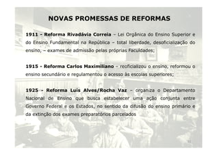 NOVAS PROMESSAS DE REFORMAS 
1911 - Reforma Rivadávia Correia – Lei Orgânica do Ensino Superior e 
do Ensino Fundamental na República – total liberdade, desoficialização do 
ensino, – exames de admissão pelas próprias Faculdades; 
1915 - Reforma Carlos Maximiliano – reoficializou o ensino, reformou o 
ensino secundário e regulamentou o acesso às escolas superiores; 
1925 - Reforma Luís Alves/Rocha Vaz – organiza o Departamento 
Nacional de Ensino que busca estabelecer uma ação conjunta entre 
Governo Federal e os Estados, no sentido da difusão do ensino primário e 
da extinção dos exames preparatórios parcelados 
11 
 