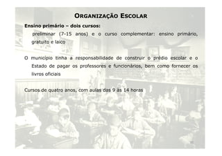 ORGANIZAÇÃO ESCOLAR 
Ensino primário – dois cursos: 
preliminar (7-15 anos) e o curso complementar: ensino primário, 
gratuito e laico 
O município tinha a responsabilidade de construir o prédio escolar e o 
Estado de pagar os professores e funcionários, bem como fornecer os 
livros oficiais 
Cursos de quatro anos, com aulas das 9 às 14 horas 
15 
 