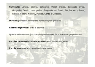 Currículo: Leitura, escrita, caligrafia, Moral prática, Educação cívica, 
Geografia Geral, cosmografia, Geografia do Brasil, Noções de química, 
Física e História Natural, Música, Canto e Ginástica. 
Diretor: professor normalista nomeado pelo governo 
Exames rigorosos: orais e escritos 
Quatro a dez escolas (ou classes) preliminares formavam uumm ggrruuppoo eessccoollaarr 
Escolas intermediárias ou provisórias – menos exigentes 
Escola secundária – duração de sete anos 
16 
 