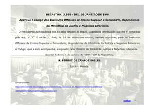DECRETO N. 3.890 - DE 1 DE JANEIRO DE 1901 
Approva o Codigo dos Institutos Officiaes de Ensino Superior e Secundario, dependentes 
do Ministerio da Justiça e Negocios Interiores. 
O Presidente da Republica dos Estados Unidos do Brazil, usando da attribuição que lhe é concedida 
pelo art. 3º n. II da lei n. 746, de 29 de dezembro ultimo, resolve approvar, para os Institutos 
Officiaes de Ensino Superior e Secundario, dependentes do Ministerio da Justiça e Negocios Interiores, 
o Codigo, que a este acompanha, assignado pelo Ministro de Estado da Justiça e Negocios Interiores. 
Capital Federal, 1 de janeiro de 1901, 1133º ddaa RReeppuubblliiccaa.. 
M. FERRAZ DE CAMPOS SALLES. 
Epitacio Pessôa. 
Link para acesso: 
http://www.histedbr.fae.unicamp.br/navegando/fontes_escritas/4_1a_Republica/decreto%203890%20- 
1901%20reforma%20epit%E1cio%20pessoa.htm 
voltar 18 
 