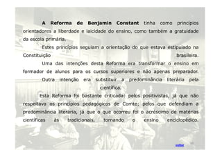 A Reforma de Benjamin Constant tinha como princípios 
orientadores a liberdade e laicidade do ensino, como também a gratuidade 
da escola primária. 
Estes princípios seguiam a orientação do que estava estipulado na 
Constituição brasileira. 
Uma das intenções desta Reforma era transformar o ensino em 
formador de alunos para os cursos superiores e não apenas preparador. 
Outra intenção era substituir a predominância lliitteerráárriiaa ppeellaa 
científica. 
Esta Reforma foi bastante criticada: pelos positivistas, já que não 
respeitava os princípios pedagógicos de Comte; pelos que defendiam a 
predominância literária, já que o que ocorreu foi o acréscimo de matérias 
científicas às tradicionais, tornando o ensino enciclopédico. 
voltar 
19 
 