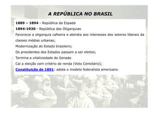 A REPÚBLICA NO BRASIL 
1889 – 1894 - República da Espada 
1894-1930 - República das Oligarquias 
Favorecia a oligarquia cafeeira e atendia aos interesses dos setores liberais da 
classes médias urbanas; 
Modernização do Estado brasileiro; 
Os presidentes dos Estados passam a ser eleitos; 
Termina a vitaliciedade ddoo SSeennaaddoo 
Cai a eleição com critério de renda (Voto Censitário); 
Constituição de 1891: adota o modelo federalista americano 
3 
 
