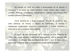 Na década de 1920 era nítida a preocupação de se discutir a 
identidade e os rumos da nação brasileira. Todos tinham algo a dizer - 
políticos, militares, empresários, trabalhadores, médicos, educadores, mas 
também artistas e intelectuais. 
Como deveria ser o Brasil moderno? Através da literatura, das 
artes plásticas, da música, e mesmo de manifestos, os artistas e 
intelectuais modernistas buscaram compreender a cultura brasileira e 
4 
sintonizá-la com o contexto internacional. 
O marco de seu movimento foi a Semana de Arte Moderna de 
1922. Mas havia também intelectuais preocupados com a reforma das 
instituições - a começar pela Constituição de 1891 -, que se dedicaram a 
apresentar propostas para a reorganização da sociedade brasileira. 
 