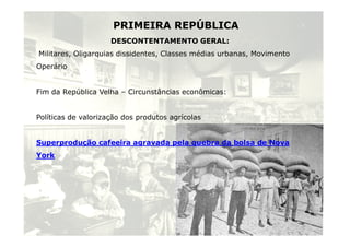 PRIMEIRA REPÚBLICA 
DESCONTENTAMENTO GERAL: 
Militares, Oligarquias dissidentes, Classes médias urbanas, Movimento 
Operário 
Fim da República Velha – Circunstâncias econômicas: 
Políticas de valorização dos produtos agrícolas 
Superprodução cafeeira agravada pela quebra da bolsa de Nova 
York 
6 
 