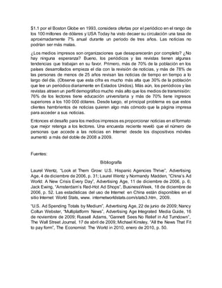 $1.1 por el Boston Globe en 1993, considera ofertas por el periódico en el rango de
los 100 millones de dólares y USA Today ha visto decaer su circulación una tasa de
aproximadamente 7% anual durante un periodo de tres años. Las noticias no
podrían ser más malas.
¿Los medios impresos son organizaciones que desaparecerán por completo? ¿No
hay ninguna esperanza? Bueno, los periódicos y las revistas tienen algunas
tendencias que trabajan en su favor. Primero, más de 70% de la población en los
países desarrollados empieza el día con la revisión de noticias, y más de 78% de
las personas de menos de 25 años revisan las noticias de tiempo en tiempo a lo
largo del día. (Observe que esta cifra es mucho más alta que 30% de la población
que lee un periódico diariamente en Estados Unidos). Más aún, los periódicos y las
revistas atraen un perfil demográfico mucho más alto que los medios de transmisión:
76% de los lectores tiene educación universitaria y más de 70% tiene ingresos
superiores a los 100 000 dólares. Desde luego, el principal problema es que estos
clientes hambrientos de noticias quieren algo más cómodo que la página impresa
para acceder a sus noticias.
Entonces el desafío para los medios impresos es proporcionar noticias en el formato
que mejor retenga a los lectores. Una encuesta reciente reveló que el número de
personas que accede a las noticias en Internet desde los dispositivos móviles
aumentó a más del doble de 2008 a 2009.
Fuentes:
Bibliografía
Laurel Wentz, “Look at Them Grow: U.S. Hispanic Agencies Thrive”, Advertising
Age, 4 de diciembre de 2006, p. 31; Laurel Wentz y Normandy Madden, “China’s Ad
World: A New Crisis Every Day”, Advertising Age, 11 de diciembre de 2006, p. 6;
Jack Ewing, “Amsterdam’s Red-Hot Ad Shops”, BusinessWeek, 18 de diciembre de
2006, p. 52. Las estadísticas del uso de Internet en China están disponibles en el
sitio Internet World Stats, www. internetworldstats.com/stats3.htm, 2009.
“U.S. Ad Spending Totals by Medium”, Advertising Age, 22 de junio de 2009; Nancy
Coltun Webster, “Multiplatform News”, Advertising Age Integrated Media Guide, 16
de noviembre de 2009; Russell Adams, “Gannett Sees No Relief in Ad Turndown”,
The Wall Street Journal, 17 de abril de 2009; Michael Kinsley, “All the News That Fit
to pay form”, The Economist: The World in 2010, enero de 2010, p. 50.
 