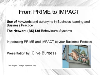 From PRIME to IMPACT
Use of keywords and acronyms in Business learning and
Business Practice
The Network (BS) Ltd Behavioural Systems


Introducing PRIME and IMPACT to your Business Process


Presentation by                 Clive Burgess

Clive Burgess Copyright September 2011
 