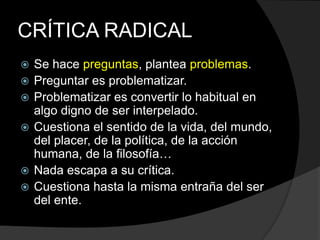 CRÍTICA RADICALSe hace preguntas, plantea problemas.Preguntar es problematizar.Problematizar es convertir lo habitual en algo digno de ser interpelado.Cuestiona el sentido de la vida, del mundo, del placer, de la política, de la acción humana, de la filosofía…Nada escapa a su crítica.Cuestiona hasta la misma entraña del ser del ente.