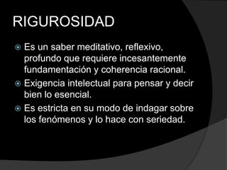 RIGUROSIDADEs un saber meditativo, reflexivo, profundo que requiere incesantemente fundamentación y coherencia racional.Exigencia intelectual para pensar y decir bien lo esencial.Es estricta en su modo de indagar sobre los fenómenos y lo hace con seriedad.