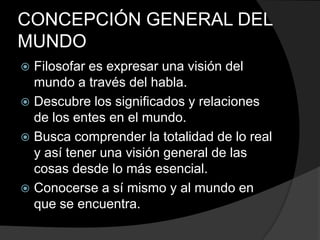 CONCEPCIÓN GENERAL DEL MUNDOFilosofar es expresar una visión del mundo a través del habla.Descubre los significados y relaciones de los entes en el mundo.Busca comprender la totalidad de lo real y así tener una visión general de las cosas desde lo más esencial. Conocerse a sí mismo y al mundo en que se encuentra.