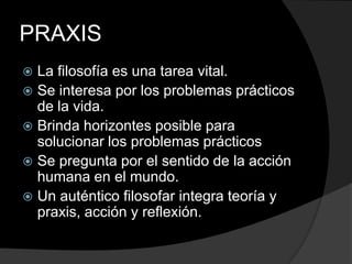 PRAXISLa filosofía es una tarea vital.Se interesa por los problemas prácticos de la vida.Brinda horizontes posible para solucionar los problemas prácticos Se pregunta por el sentido de la acción humana en el mundo.Un auténtico filosofar integra teoría y praxis, acción y reflexión.