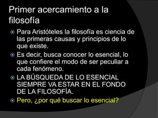 Primer acercamiento a la filosofíaPara Aristóteles la filosofía es ciencia de las primeras causas y principios de lo que existe.Es decir, busca conocer lo esencial, lo que confiere el modo de ser peculiar a cada fenómeno.LA BÚSQUEDA DE LO ESENCIAL SIEMPRE VA ESTAR EN EL FONDO DE LA FILOSOFÍA.Pero, ¿por qué buscar lo esencial?