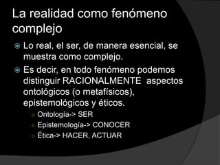 La realidad como fenómeno complejoLo real, el ser, de manera esencial, se muestra como complejo.Es decir, en todo fenómeno podemos distinguir RACIONALMENTE  aspectos ontológicos (o metafísicos), epistemológicos y éticos.Ontología-> SEREpistemología-> CONOCERÉtica-> HACER, ACTUAR