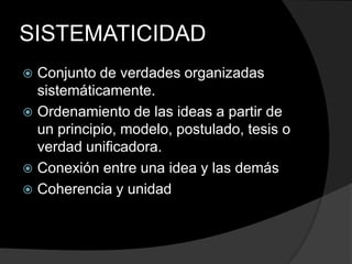 SISTEMATICIDADConjunto de verdades organizadas sistemáticamente.Ordenamiento de las ideas a partir de  un principio, modelo, postulado, tesis o verdad unificadora.Conexión entre una idea y las demásCoherencia y unidad