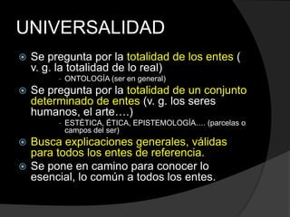UNIVERSALIDADSe pregunta por la totalidad de los entes ( v. g. la totalidad de lo real) ONTOLOGÍA (ser en general)Se pregunta por la totalidad de un conjunto determinado de entes (v. g. los seres humanos, el arte….)ESTÉTICA, ÉTICA, EPISTEMOLOGÍA…. (parcelas o campos del ser)Busca explicaciones generales, válidas para todos los entes de referencia.Se pone en camino para conocer lo esencial, lo común a todos los entes.