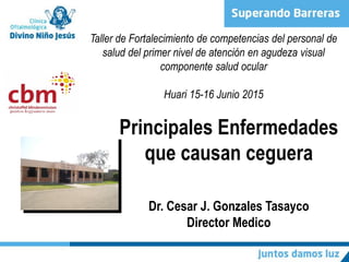 Principales Enfermedades
que causan ceguera
Dr. Cesar J. Gonzales Tasayco
Director Medico
Taller de Fortalecimiento de competencias del personal de
salud del primer nivel de atención en agudeza visual
componente salud ocular
Huari 15-16 Junio 2015
 