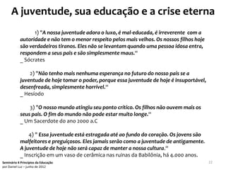 A juventude, sua educação e a crise eterna
                 1) "A nossa juventude adora o luxo, é mal-educada, é irreverente com a
           autoridade e não tem o menor respeito pelos mais velhos. Os nossos filhos hoje
           são verdadeiros tiranos. Eles não se levantam quando uma pessoa idosa entra,
           respondem a seus pais e são simplesmente maus.“
           _ Sócrates

               2) "Não tenho mais nenhuma esperança no futuro do nosso país se a
           juventude de hoje tomar o poder, porque essa juventude de hoje é insuportável,
           desenfreada, simplesmente horrível.“
           _ Hesíodo

               3) "O nosso mundo atingiu seu ponto crítico. Os filhos não ouvem mais os
           seus pais. O fim do mundo não pode estar muito longe.“
           _ Um Sacerdote do ano 2000 a.C

               4) " Essa juventude está estragada até ao fundo do coração. Os jovens são
           malfeitores e preguiçosos. Eles jamais serão como a juventude de antigamente.
           A juventude de hoje não será capaz de manter a nossa cultura.“
           _ Inscrição em um vaso de cerâmica nas ruinas da Babilônia, há 4.000 anos.
Seminário 4 Princípios da Educação                                                          22
por Daniel Luz – junho de 2012
 