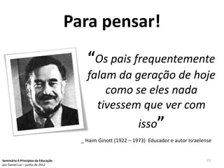 Para pensar!
                                         “Os pais frequentemente
                                         falam da geração de hoje
                                             como se eles nada
                                           tivessem que ver com
                                                               isso”
                                       _ Haim Ginott (1922 – 1973) Educador e autor Israelense


Seminário 4 Princípios da Educação                                                          23
por Daniel Luz – junho de 2012
 