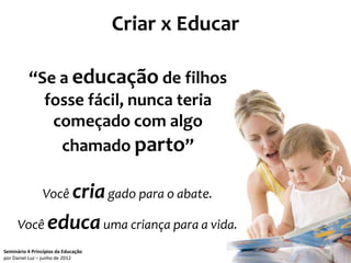 Criar x Educar

          “Se a educação de filhos
            fosse fácil, nunca teria
             começado com algo
              chamado parto”

                Você cria gado para o abate.

      Você educa uma criança para a vida.
Seminário 4 Princípios da Educação                    25
por Daniel Luz – junho de 2012
 