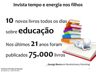 Invista tempo e energia nos filhos


       10 novos livros todos os dias
       sobre educação

       Nos últimos 21 anos foram

       publicados 75.000 livros
                                     _ George Barna em Revolutionary Parenting
Seminário 4 Princípios da Educação                                          27
por Daniel Luz – junho de 2012
 