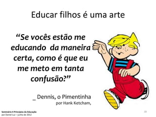 Educar filhos é uma arte

          “Se vocês estão me
        educando da maneira
         certa, como é que eu
          me meto em tanta
              confusão?”
                              _ Dennis, o Pimentinha
                                      por Hank Ketcham,
Seminário 4 Princípios da Educação                        28
por Daniel Luz – junho de 2012
 