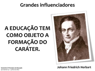 Grandes influenciadores



     A EDUCAÇÃO TEM
     COMO OBJETO A
      FORMAÇÃO DO
         CARÁTER.


Seminário 4 Princípios da Educação           Johann Friedrich Herbart
                                                                  29
por Daniel Luz – junho de 2012
 