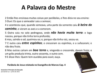 A Palavra do Mestre
      2 Então lhes ensinava muitas coisas por parábolas, e lhes dizia no seu ensino:
      3 Ouvi: Eis que o semeador saiu a semear;
      4 e aconteceu que, quando semeava, uma parte da semente caiu à beira do
      caminho, e vieram as aves e a comeram.
      5 Outra caiu no solo pedregoso, onde não havia muita terra: e logo
      nasceu, porque não tinha terra profunda;
      6 mas, saindo o sol, queimou-se; e, porque não tinha raiz, secou-se.
      7 E outra caiu entre espinhos; e cresceram os espinhos, e a sufocaram; e
      não deu fruto.
      8 Mas outras caíram em boa terra e, vingando e crescendo, davam fruto; e
      um grão produzia trinta, outro sessenta, e outro cem.
      9 E disse-lhes: Quem tem ouvidos para ouvir, ouça.

         Parábola de Jesus relatada no Evangelho de Marcos Cap. 4
Seminário 4 Princípios da Educação                                               32
por Daniel Luz – junho de 2012
 
