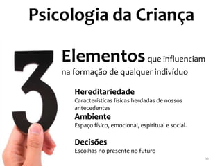 Psicologia da Criança

    Elementos que influenciam
    na formação de qualquer indivíduo

       Hereditariedade
       Características físicas herdadas de nossos
       antecedentes
       Ambiente
       Espaço físico, emocional, espiritual e social.

       Decisões
       Escolhas no presente no futuro
                                                        33
 