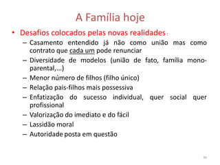 A Família hoje
• Desafios colocados pelas novas realidades :
   – Casamento entendido já não como união mas como
     contrato que cada um pode renunciar
   – Diversidade de modelos (união de fato, família mono-
     parental,...)
   – Menor número de filhos (filho único)
   – Relação pais-filhos mais possessiva
   – Enfatização do sucesso individual, quer social quer
     profissional
   – Valorização do imediato e do fácil
   – Lassidão moral
   – Autoridade posta em questão


                                                       36
 