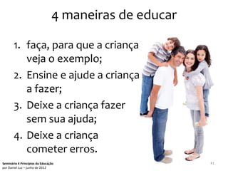 4 maneiras de educar

       1. faça, para que a criança
          veja o exemplo;
       2. Ensine e ajude a criança
          a fazer;
       3. Deixe a criança fazer
          sem sua ajuda;
       4. Deixe a criança
          cometer erros.
Seminário 4 Princípios da Educação                     41
por Daniel Luz – junho de 2012
 