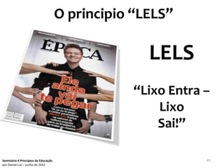 O principio “LELS”

                                                   LELS
                                                 “Lixo Entra –
                                                     Lixo
                                                     Sai!”

Seminário 4 Princípios da Educação                           45
por Daniel Luz – junho de 2012
 