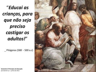 “Educai as
  crianças, para
   que não seja
      preciso
    castigar os
     adultos!”

     _ Pitágoras (580 - 500 a.c)




Seminário 4 Princípios da Educação   47
por Daniel Luz – junho de 2012
 