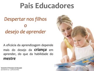 Pais Educadores
     Despertar nos filhos
              o
     desejo de aprender

   A eficácia da aprendizagem depende
   mais do desejo da criança em
   aprender, do que da habilidade do
   mestre

Seminário 4 Princípios da Educação              51
por Daniel Luz – junho de 2012
 
