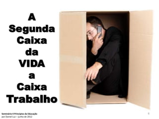 A
      Segunda
       Caixa
        da
       VIDA
         a
       Caixa
    Trabalho
Seminário 4 Princípios da Educação   6
por Daniel Luz – junho de 2012
 