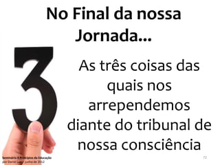 No Final da nossa
                                 Jornada...
                                       As três coisas das
                                           quais nos
                                        arrependemos
                                     diante do tribunal de
                                      nossa consciência
Seminário 4 Princípios da Educação                      72
por Daniel Luz – junho de 2012
 