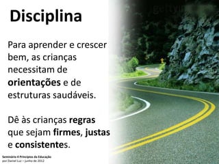 Disciplina
   Para aprender e crescer
   bem, as crianças
   necessitam de
   orientações e de
   estruturas saudáveis.

   Dê às crianças regras
   que sejam firmes, justas
   e consistentes.
Seminário 4 Princípios da Educação   77
por Daniel Luz – junho de 2012
 