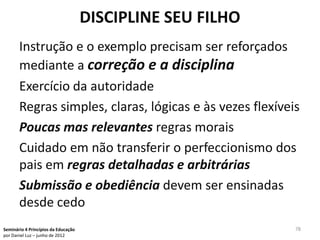 DISCIPLINE SEU FILHO
       Instrução e o exemplo precisam ser reforçados
       mediante a correção e a disciplina
       Exercício da autoridade
       Regras simples, claras, lógicas e às vezes flexíveis
       Poucas mas relevantes regras morais
       Cuidado em não transferir o perfeccionismo dos
       pais em regras detalhadas e arbitrárias
       Submissão e obediência devem ser ensinadas
       desde cedo
Seminário 4 Princípios da Educação                          78
por Daniel Luz – junho de 2012
 