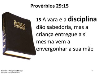 Provérbios 29:15

                                       15 A vara e a disciplina
                                       dão sabedoria, mas a
                                       criança entregue a si
                                       mesma vem a
                                       envergonhar a sua mãe


Seminário 4 Princípios da Educação                          79
por Daniel Luz – junho de 2012
 