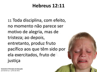 Hebreus 12:11

          11 Toda disciplina, com efeito,
          no momento não parece ser
          motivo de alegria, mas de
          tristeza; ao depois,
          entretanto, produz fruto
          pacífico aos que têm sido por
          ela exercitados, fruto de
          justiça
Seminário 4 Princípios da Educação                   82
por Daniel Luz – junho de 2012
 