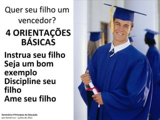 Quer seu filho um
     vencedor?
   4 ORIENTAÇÕES
      BÁSICAS
  Instrua seu filho
  Seja um bom
  exemplo
  Discipline seu
  filho
  Ame seu filho
Seminário 4 Princípios da Educação   83
por Daniel Luz – junho de 2012
 