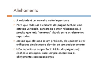 Alinhamento
  A unidade é um conceito muito importante
  Para que todos os elementos da página tenham uma

   estética unificada, conectada e inter-relacionada, é
   preciso que haja “amarras” visuais entre os elementos
   separados
  Mesmo que eles não sejam próximos, eles podem estar
   unificados simplesmente devido ao seu posicionamento
  Não importa se a aparência inicial da página seja
   caótica e selvagem: você sempre encontrará os
   alinhamentos correspondentes
 