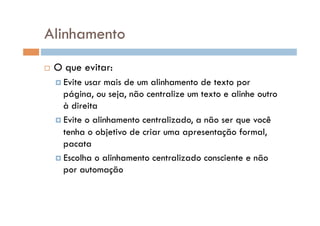 Alinhamento
    O que evitar:
      Evite usar mais de um alinhamento de texto por
       página, ou seja, não centralize um texto e alinhe outro
       à direita
      Evite o alinhamento centralizado, a não ser que você
       tenha o objetivo de criar uma apresentação formal,
       pacata
      Escolha o alinhamento centralizado consciente e não
       por automação
 