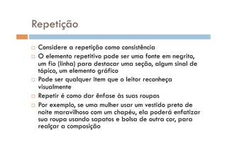 Repetição
  Considere a repetição como consistência
  O elemento repetitivo pode ser uma fonte em negrito,
   um fio (linha) para destacar uma seção, algum sinal de
   tópico, um elemento gráfico
  Pode ser qualquer item que o leitor reconheça
   visualmente
  Repetir é como dar ênfase às suas roupas

  Por exemplo, se uma mulher usar um vestido preto de
   noite maravilhoso com um chapéu, ela poderá enfatizar
   sua roupa usando sapatos e bolsa de outra cor, para
   realçar a composição
 